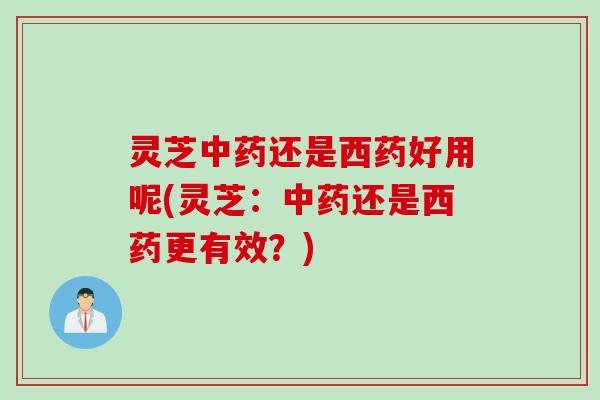 灵芝中药还是西药好用呢(灵芝：中药还是西药更有效？)