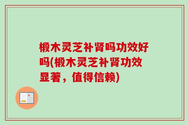 椴木灵芝补肾吗功效好吗(椴木灵芝补肾功效显著，值得信赖)