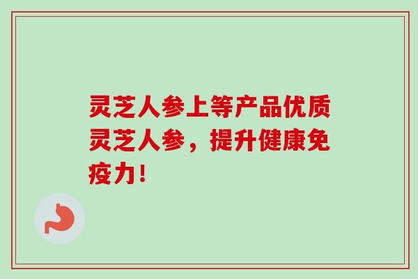 灵芝人参上等产品优质灵芝人参，提升健康免疫力！