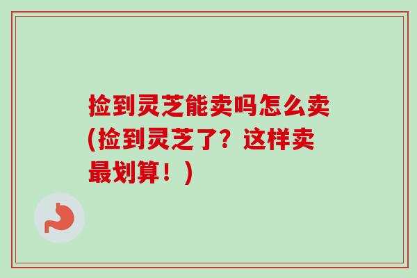 捡到灵芝能卖吗怎么卖(捡到灵芝了？这样卖最划算！)
