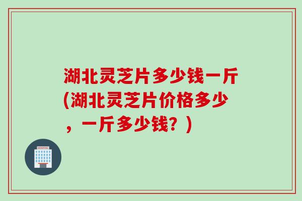 湖北灵芝片多少钱一斤(湖北灵芝片价格多少，一斤多少钱？)