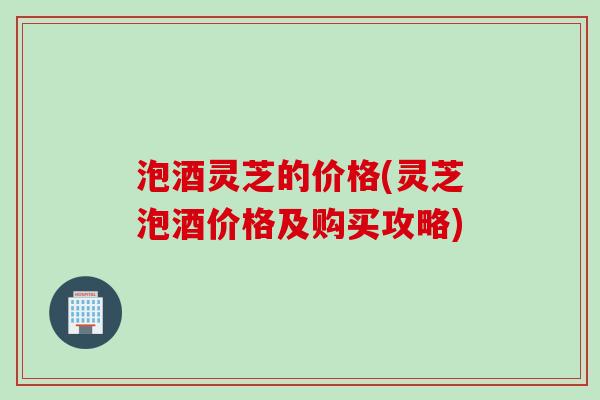 泡酒灵芝的价格(灵芝泡酒价格及购买攻略)