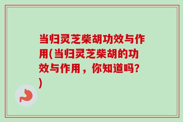 当归灵芝柴胡功效与作用(当归灵芝柴胡的功效与作用,你知道吗?) 当归灵芝柴胡功效与作用(当归灵芝柴胡的功效与作用,你知道吗?)
