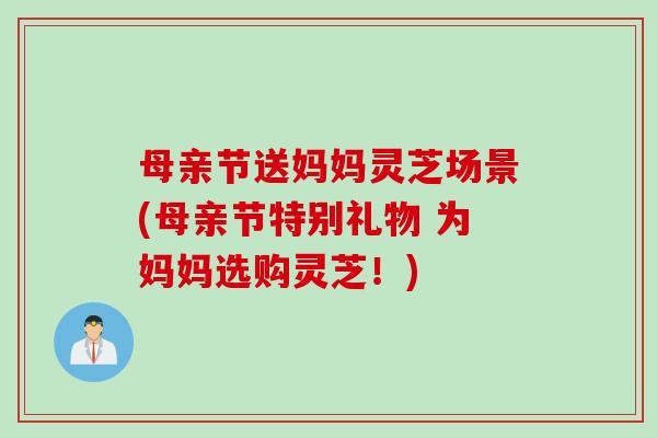 母亲节送妈妈灵芝场景(母亲节特别礼物 为妈妈选购灵芝！)