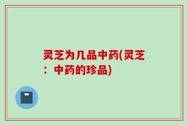 灵芝为几品中药(灵芝：中药的珍品)