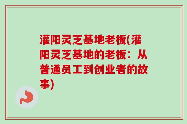 灌阳灵芝基地老板(灌阳灵芝基地的老板：从普通员工到创业者的故事)