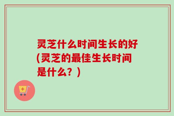 灵芝什么时间生长的好(灵芝的佳生长时间是什么?) 灵芝什么时间生长的好(灵芝的佳生长时间是什么?)