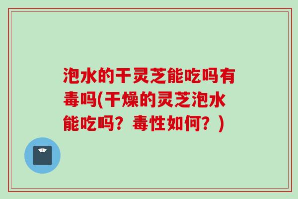 泡水的干灵芝能吃吗有毒吗(干燥的灵芝泡水能吃吗？毒性如何？)