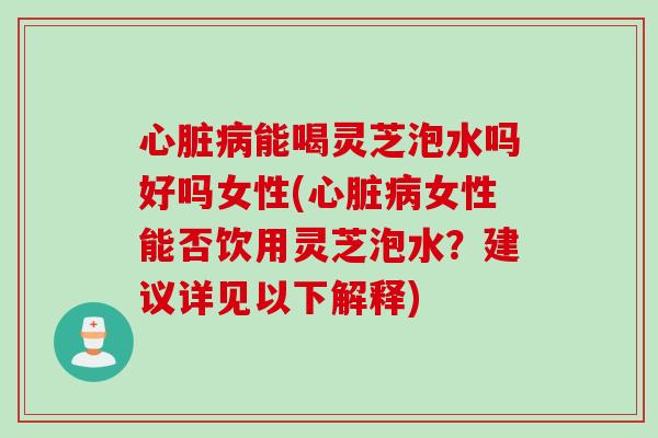 心脏病能喝灵芝泡水吗好吗女性(心脏病女性能否饮用灵芝泡水？建议详见以下解释)