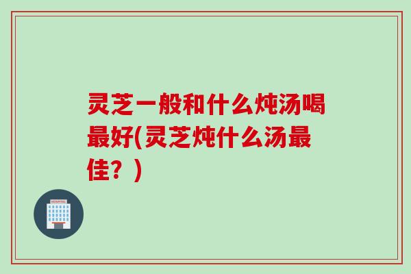 灵芝一般和什么炖汤喝最好(灵芝炖什么汤最佳？)