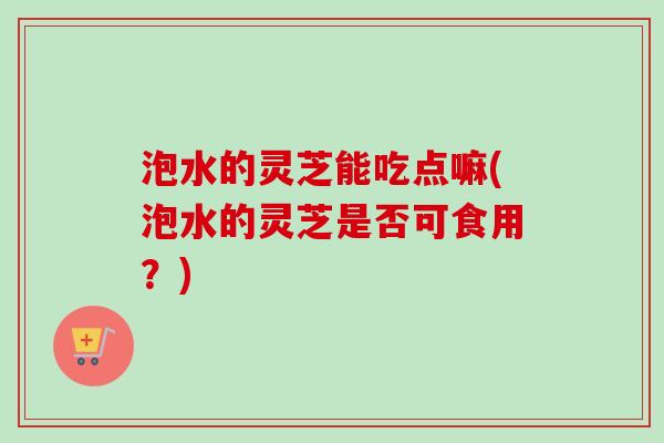泡水的灵芝能吃点嘛(泡水的灵芝是否可食用？)