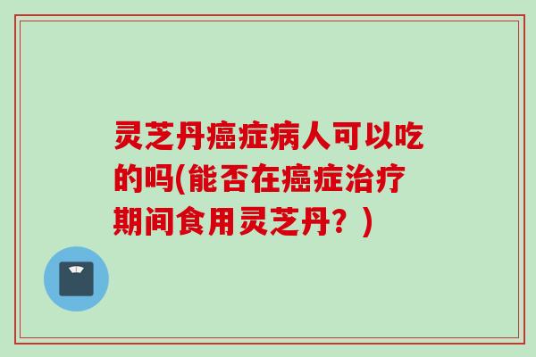 灵芝丹癌症病人可以吃的吗(能否在癌症治疗期间食用灵芝丹？)