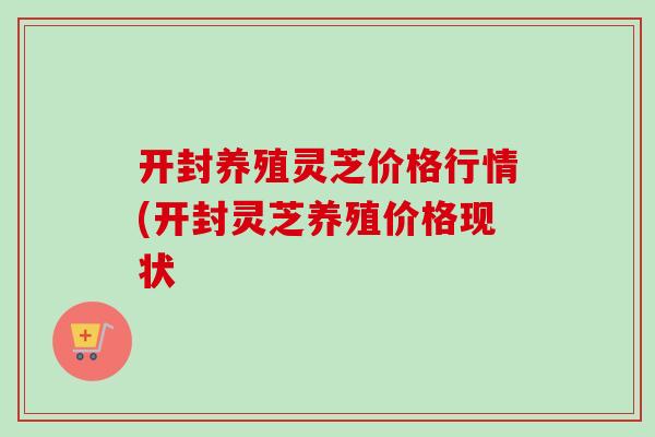 开封养殖灵芝价格行情(开封灵芝养殖价格现状
