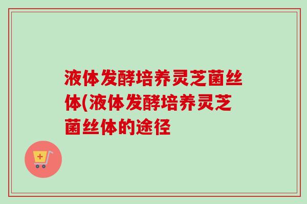 液体发酵培养灵芝菌丝体(液体发酵培养灵芝菌丝体的途径