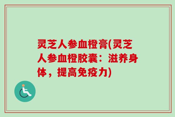 灵芝人参血橙膏(灵芝人参血橙胶囊：滋养身体，提高免疫力)