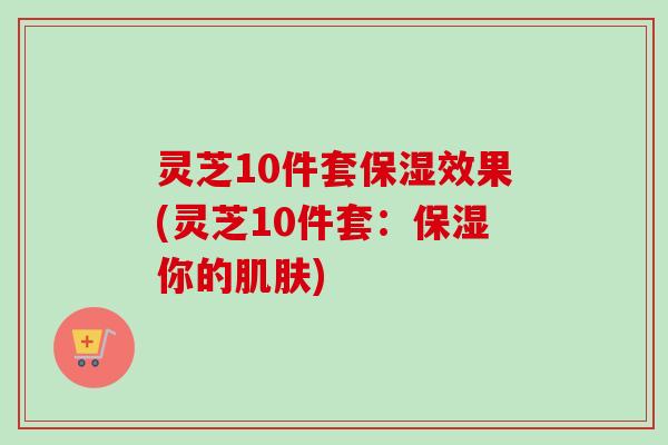灵芝10件套保湿效果(灵芝10件套：保湿你的肌肤)