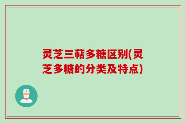 灵芝三萜多糖区别(灵芝多糖的分类及特点)