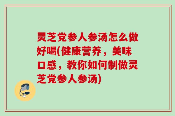 灵芝党参人参汤怎么做好喝(健康营养，美味口感，教你如何制做灵芝党参人参汤)