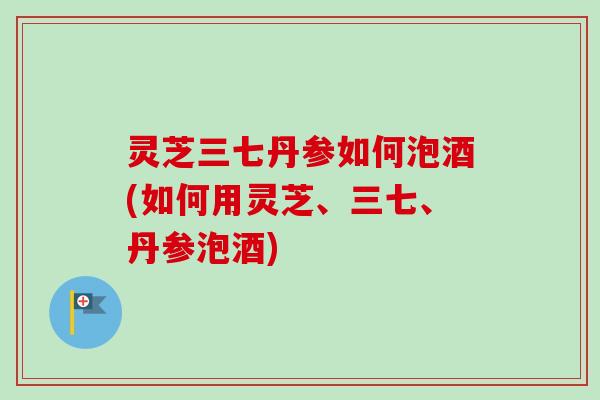 灵芝三七丹参如何泡酒(如何用灵芝、三七、丹参泡酒)