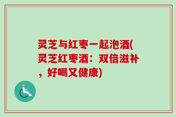 灵芝与红枣一起泡酒(灵芝红枣酒：双倍滋补，好喝又健康)