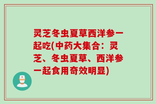 灵芝冬虫夏草西洋参一起吃(中药大集合：灵芝、冬虫夏草、西洋参一起食用奇效明显)
