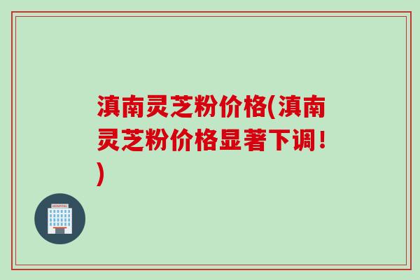 滇南灵芝粉价格(滇南灵芝粉价格显著下调！)