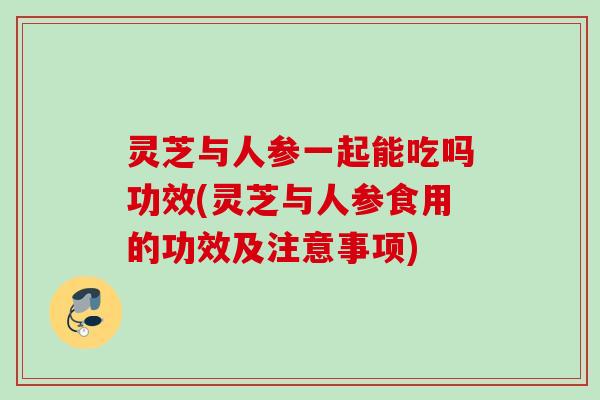 灵芝与人参一起能吃吗功效(灵芝与人参食用的功效及注意事项)