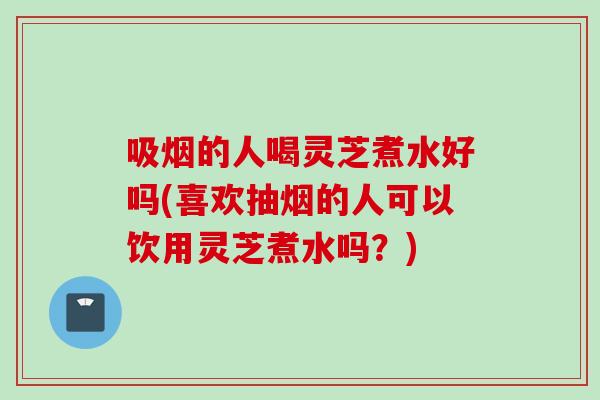 吸烟的人喝灵芝煮水好吗(喜欢抽烟的人可以饮用灵芝煮水吗？)