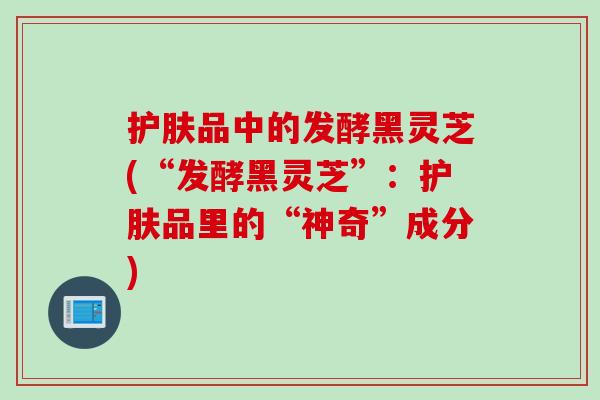 护肤品中的发酵黑灵芝(“发酵黑灵芝”：护肤品里的“神奇”成分)