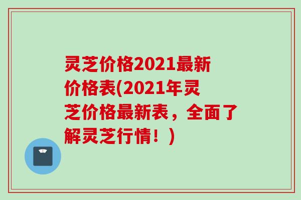 灵芝价格2021最新价格表(2021年灵芝价格最新表，全面了解灵芝行情！)