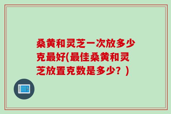 桑黄和灵芝一次放多少克最好(最佳桑黄和灵芝放置克数是多少？)