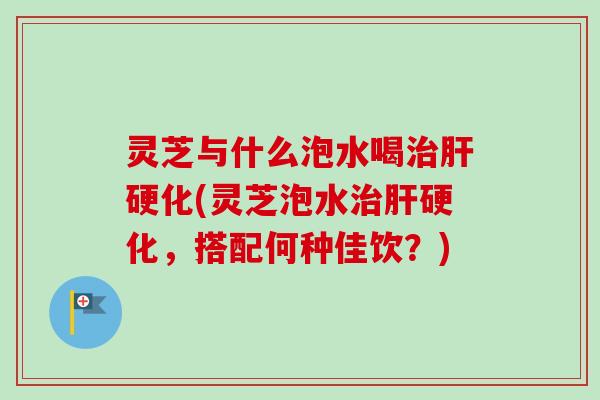 灵芝与什么泡水喝治肝硬化(灵芝泡水治肝硬化，搭配何种佳饮？)