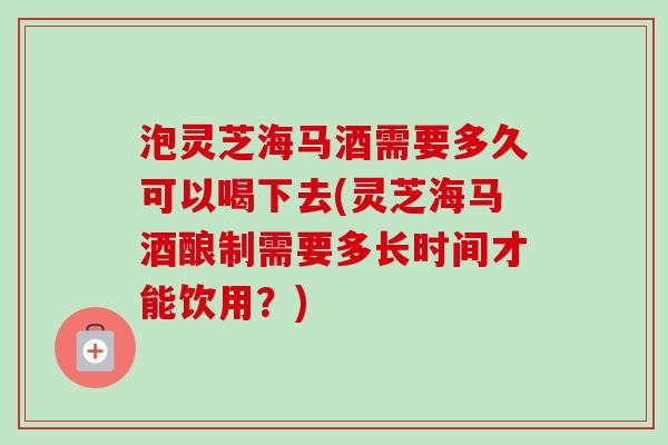 泡灵芝海马酒需要多久可以喝下去(灵芝海马酒酿制需要多长时间才能饮用？)