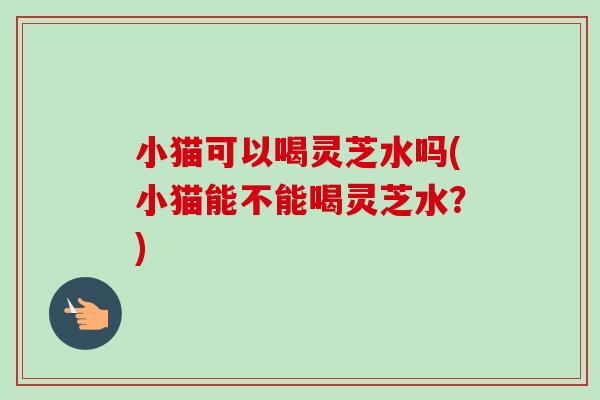 小猫可以喝灵芝水吗(小猫能不能喝灵芝水？)