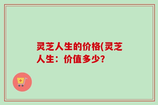 灵芝人生的价格(灵芝人生：价值多少？