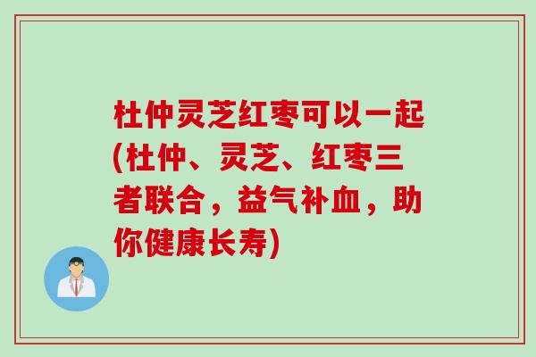 杜仲灵芝红枣可以一起(杜仲、灵芝、红枣三者联合，益气补血，助你健康长寿)