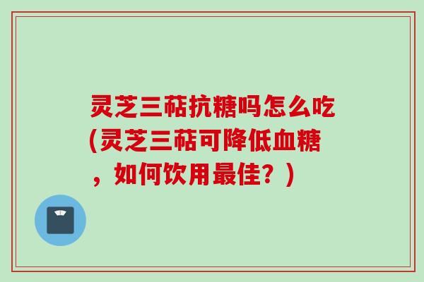 灵芝三萜抗糖吗怎么吃(灵芝三萜可降低血糖，如何饮用最佳？)