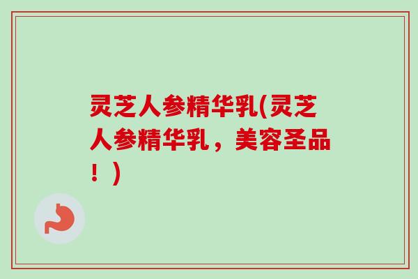 灵芝人参精华乳(灵芝人参精华乳，美容圣品！)