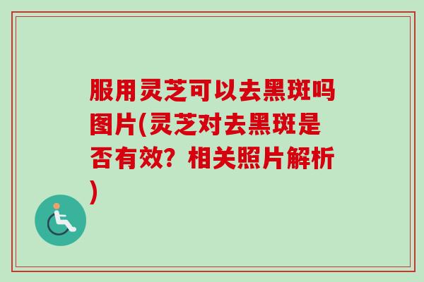 服用灵芝可以去黑斑吗图片(灵芝对去黑斑是否有效？相关照片解析)
