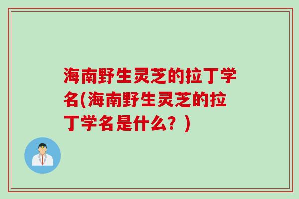 海南野生灵芝的拉丁学名(海南野生灵芝的拉丁学名是什么?) 海南野生灵芝的拉丁学名(海南野生灵芝的拉丁学名是什么?)