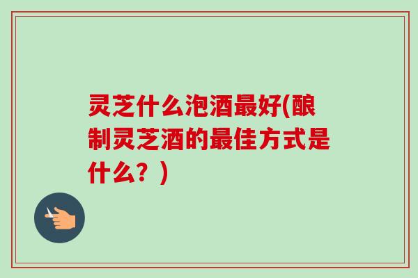 灵芝什么泡酒最好(酿制灵芝酒的最佳方式是什么？)
