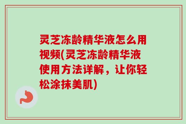 灵芝冻龄精华液怎么用视频(灵芝冻龄精华液使用方法详解，让你轻松涂抹美肌)