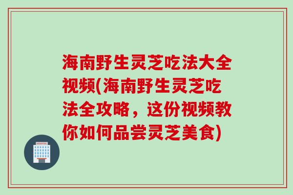 海南野生灵芝吃法大全视频(海南野生灵芝吃法全攻略，这份视频教你如何品尝灵芝美食)