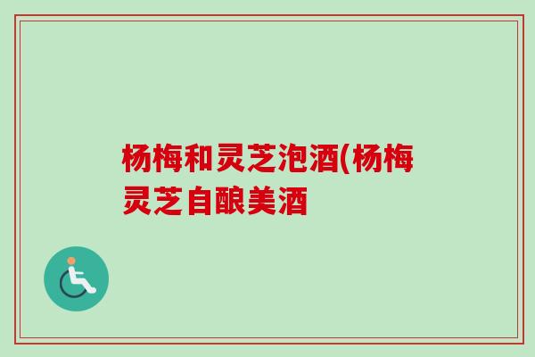 杨梅和灵芝泡酒(杨梅灵芝自酿美酒