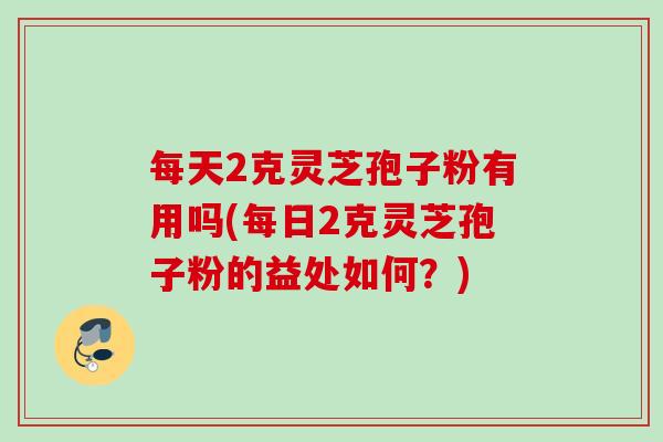 每天2克灵芝孢子粉有用吗(每日2克灵芝孢子粉的益处如何？)
