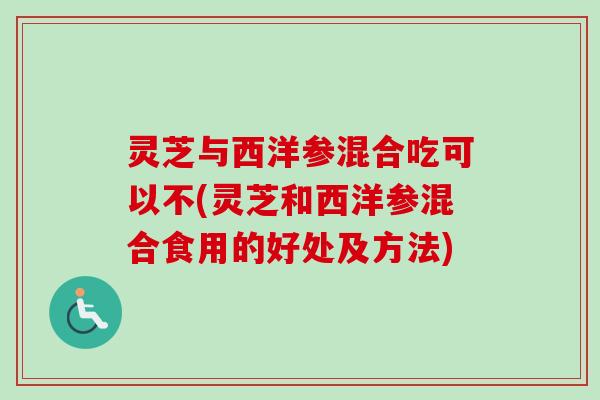 灵芝与西洋参混合吃可以不(灵芝和西洋参混合食用的好处及方法)