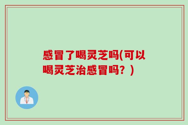 感冒了喝灵芝吗(可以喝灵芝治感冒吗？)