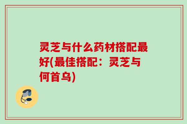 灵芝与什么药材搭配最好(最佳搭配：灵芝与何首乌)