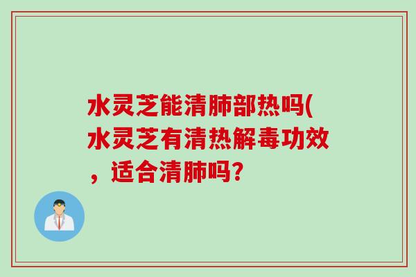 水灵芝能清肺部热吗(水灵芝有清热解毒功效，适合清肺吗？