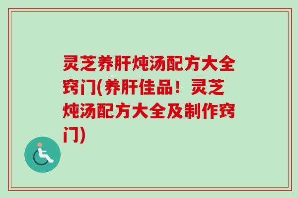 灵芝养肝炖汤配方大全窍门(养肝佳品！灵芝炖汤配方大全及制作窍门)
